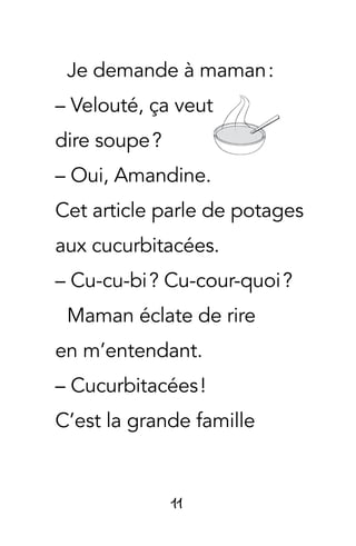 11
Je demande à maman :
– Velouté, ça veut
dire soupe ?
– Oui, Amandine.
Cet article parle de potages
aux cucurbitacées.
– Cu-cu-bi ? Cu-cour-quoi ?
Maman éclate de rire
en m’entendant.
– Cucurbitacées !
C’est la grande famille
 