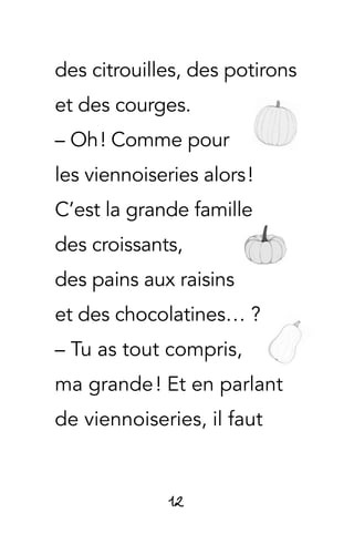 12
des citrouilles, des potirons
et des courges.
– Oh ! Comme pour
les viennoiseries alors !
C’est la grande famille
des croissants,
des pains aux raisins
et des chocolatines… ?
– Tu as tout compris,
ma grande ! Et en parlant
de viennoiseries, il faut
 