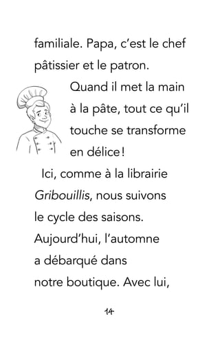 14
familiale. Papa, c’est le chef
pâtissier et le patron.
Quand il met la main
à la pâte, tout ce qu’il
touche se transforme
en délice !
Ici, comme à la librairie
Gribouillis, nous suivons
le cycle des saisons.
Aujourd’hui, l’automne
a débarqué dans
notre boutique. Avec lui,
 