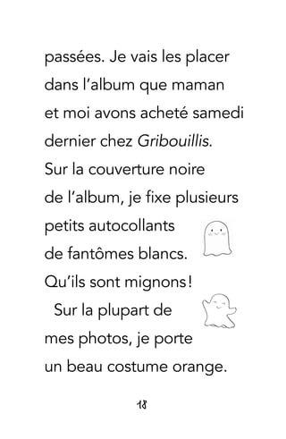 18
passées. Je vais les placer
dans l’album que maman
et moi avons acheté samedi
dernier chez Gribouillis.
Sur la couverture noire
de l’album, je fixe plusieurs
petits autocollants
de fantômes blancs.
Qu’ils sont mignons !
Sur la plupart de
mes photos, je porte
un beau costume orange.
 