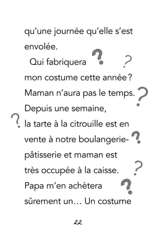 22
qu’une journée qu’elle s’est
envolée.
Qui fabriquera
mon costume cette année ?
Maman n’aura pas le temps.
Depuis une semaine,
la tarte à la citrouille est en
vente à notre boulangerie-
pâtisserie et maman est
très occupée à la caisse.
Papa m’en achètera
sûrement un… Un costume
?
?
?
??
?
?
 