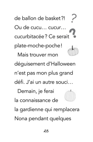 23
de ballon de basket ?!
Ou de cucu… cucur…
cucurbitacée ? Ce serait
plate-moche-poche !
Mais trouver mon
déguisement d’Halloween
n’est pas mon plus grand
défi. J’ai un autre souci…
Demain, je ferai
la connaissance de
la gardienne qui remplacera
Nona pendant quelques
?
?
 