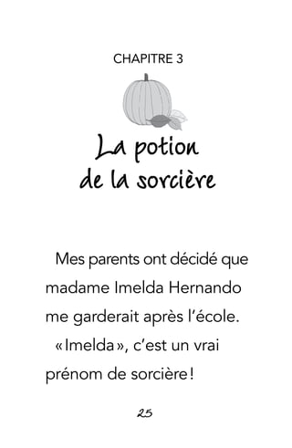 25
CHAPITRE 3
La potion
de la sorcière
Mes parents ont décidé que
madame Imelda Hernando
me garderait après l’école.
« Imelda », c’est un vrai
prénom de sorcière !
 