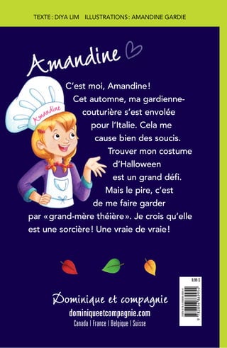 C’est moi, Amandine!
Cet automne, ma gardienne-
couturière s’est envolée
pour l’Italie. Cela me
cause bien des soucis.
Trouver mon costume
d’Halloween
est un grand défi.
Mais le pire, c’est
de me faire garder
par «grand-mère théière». Je crois qu’elle
est une sorcière! Une vraie de vraie!
Dominique et compagnie
dominiqueetcompagnie.com
Canada | France | Belgique | Suisse
ISBN978-2-89686-995-4
9782896869954
9,95 $
Amandine
TEXTE: DIYA LIM ILLUSTRATIONS: AMANDINE GARDIE
A
mandine
 