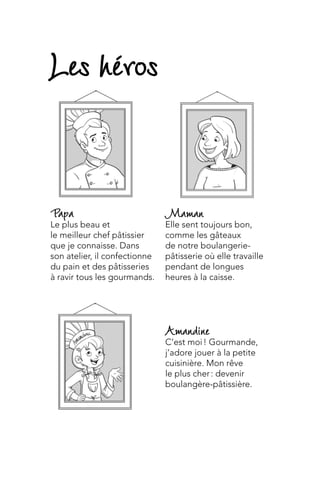 Maman
Elle sent toujours bon,
comme les gâteaux
de notre boulangerie-
pâtisserie où elle travaille
pendant de longues
heures à la caisse.
Amandine
C’est moi ! Gourmande,
j’adore jouer à la petite
cuisinière. Mon rêve
le plus cher : devenir
boulangère-pâtissière.
Papa
Le plus beau et
le meilleur chef pâtissier
que je connaisse. Dans
son atelier, il confectionne
du pain et des pâtisseries
à ravir tous les gourmands.
Les héros
 