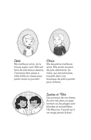 Justine et Félix
Les jumeaux de ma classe.
Ils sont nés dans un pays
lointain où les plages sont
blondes et ensoleillées :
l’île Maurice. Il paraît qu’il
ne neige jamais là-bas !
Olivia
Ma deuxième meilleure
amie. Elle porte souvent
de jolis vêtements. Sa
mère, qui est polonaise,
travaille dans une
boutique de prêt-à-porter
pour enfants.
Chloé
Ma meilleure amie. Je la
trouve super cool. Elle sait
faire de très beaux dessins.
J’aimerais être assise à
côté d’elle en classe pour
parler toute la journée !
 