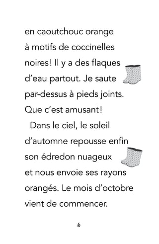 6
en caoutchouc orange
à motifs de coccinelles
noires ! Il y a des flaques
d’eau partout. Je saute
par-dessus à pieds joints.
Que c’est amusant !
Dans le ciel, le soleil
d’automne repousse enfin
son édredon nuageux
et nous envoie ses rayons
orangés. Le mois d’octobre
vient de commencer.
 