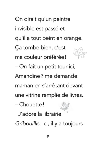 7
On dirait qu’un peintre
invisible est passé et
qu’il a tout peint en orange.
Ça tombe bien, c’est
ma couleur préférée !
– On fait un petit tour ici,
Amandine ? me demande
maman en s’arrêtant devant
une vitrine remplie de livres.
– Chouette !
J’adore la librairie
Gribouillis. Ici, il y a toujours
 