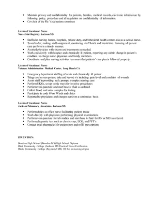  Maintain privacy and confidentiality for patients, families, medical records,electronic information by
following policy, procedure and all regulation on confidentiality of information.
 Co-chair of the Flu Vaccination committee
Licensed Vocational Nurse
Nurse Stat Registry, Jackson MS
 Staffed at nursing homes, hospitals, private duty, and behavioral health centers also as a school nurse.
 Team leader, making staff assignment, monitoring staff lunch and break time. Ensuring all patient
care perform in a timely manner.
 Assisted physician with exams and treatments as needed.
 Work exclusively with hospice and chronically ill patient, reporting any subtle change in patient’s
condition to charge nurse, physician and family members.
 Coordinate and plan nursing activities to ensure that patients’ care plan is followed properly.
Licensed Vocational Nurse
Veteran Administration Medical Center, Long Beach CA
 Emergency department staffing of acute and chronically ill patient
 Triage and screen patient, take and record v/s including pain level and condition of wounds
 Assist staff in providing safe,prompt, complex nursing care
 Perform EKGs, set up sterile trays for invasive procedures
 Perform veni-puncture and start base iv fluid as ordered
 Collect blood and urine samples for testing
 Participate in code 99 on Wards and clinics
 Reported to physicians and charges nurse on a continuous basis
Licensed Vocational Nurse
Jackson Pulmonary Associates, Jackson MS
 Perform duties as office nurse facilitating patient intake
 Work directly with physician performing physical examinations
 Perform veni-puncture for lab studies and start base iv fluid for RN or MD as ordered
 Perform diagnostic test such as chest x-rays, ECG, and PFT’s
 Contact local pharmacies for patient new and refill prescriptions
EDUCATION:
Brandon High School (Brandon MS) High School Diploma
Hind Community College (Jackson MS Practical Nurse Certification
Hinds Community College (Raymond MS) 100 hrs on nursing degree
 