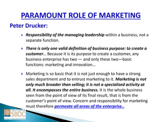  Responsibility of the managing leadership within a business, not a
separate function.
 There is only one valid definition of business purpose: to create a
customer… Because it is its purpose to create a customer, any
business enterprise has two — and only these two—basic
functions: marketing and innovation…
 Marketing is so basic that it is not just enough to have a strong
sales department and to entrust marketing to it. Marketing is not
only much broader than selling; it is not a specialized activity at
all. It encompasses the entire business. It is the whole business
seen from the point of view of its final result, that is from the
customer’s point of view. Concern and responsibility for marketing
must therefore permeate all areas of the enterprise..
 
