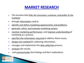  The function that links the consumer, customer, and public to the
marketer
 through information used to
 identify and define marketing opportunities and problems;
 generate, refine, and evaluate marketing actions
 monitor marketing performance; and improve understanding of
marketing as a process.
 specifies the information required to address these issues,
 designs the method for collecting information,
 manages and implements the data collection process,
 analyzes the results,
 and communicates the findings and their implications.
 