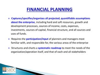  Captures/specifies/organizes all projected, quantifiable assumptions
about the enterprise, including hard and soft resources, growth and
development processes, sources of income, costs, expenses,
investments, sources of capital, financial structure, and all sources and
uses of funds.
 Requires the participation/input of planners and managers most
familiar with, and responsible for, the various areas of the enterprise
 Structures and charts a systematic roadmap to meet the needs of the
organization/operation itself, and that of each and all stakeholders
 