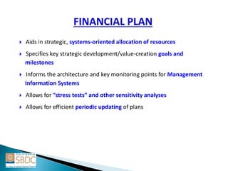 Aids in strategic, systems-oriented allocation of resources
 Specifies key strategic development/value-creation goals and
milestones
 Informs the architecture and key monitoring points for Management
Information Systems
 Allows for “stress tests” and other sensitivity analyses
 Allows for efficient periodic updating of plans
 
