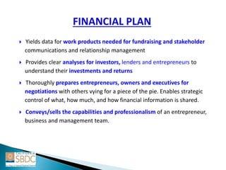  Yields data for work products needed for fundraising and stakeholder
communications and relationship management
 Provides clear analyses for investors, lenders and entrepreneurs to
understand their investments and returns
 Thoroughly prepares entrepreneurs, owners and executives for
negotiations with others vying for a piece of the pie. Enables strategic
control of what, how much, and how financial information is shared.
 Conveys/sells the capabilities and professionalism of an entrepreneur,
business and management team.
 