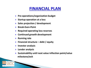  Pre-operations/organization budget
 Startup operation at a loss
 Sales projection / development
 Break-Even-Point
 Required operating loss reserves
 Continued growth development
 Running rate
 Financial structure – debt / equity
 Investor analysis
 Lender analysis
 Sustainability until next value inflection point/value
milestone/exit
 