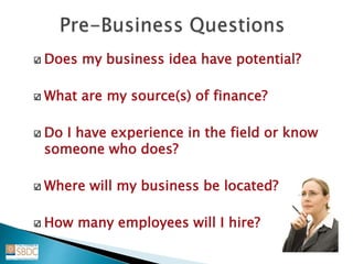 Does my business idea have potential?
What are my source(s) of finance?
Do I have experience in the field or know
someone who does?
Where will my business be located?
How many employees will I hire?
 