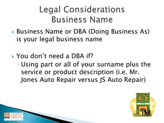  Business Name or DBA (Doing Business As)
is your legal business name
 You don’t need a DBA if?
◦ Using part or all of your surname plus the
service or product description (i.e. Mr.
Jones Auto Repair versus JS Auto Repair)
 