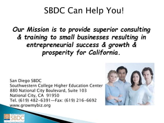 SBDC Can Help You!
Our Mission is to provide superior consulting
& training to small businesses resulting in
entrepreneurial success & growth &
prosperity for California.
San Diego SBDC
Southwestern College Higher Education Center
880 National City Boulevard, Suite 103
National City, CA 91950
Tel. (619) 482-6391—Fax: (619) 216-6692
www.growmybiz.org
 