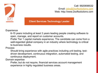 Client Services Technology Leader
Experience
6-15 years including at least 3 years leading people creating software to
open, manage, and report on customer accounts.
Prefer Tier 1 capital markets experience. The candidate can come from a
well-regarded global company in an industry where technology is critical
to business results.
Process
Should bring experience with agile practices including unit testing, test-
driven development, continuous integration, automated testing, and
continuous deployment.
Domain expertise
Prefer, but do not require, financial services account management
experience in highly regulated business areas.
Call: 9920698532
Email: jobs@2softsolutions.com
Web: http://www.2softsolutions.com
 