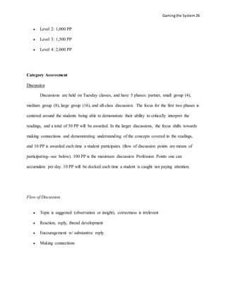 Gamingthe System 26
 Level 2: 1,000 PP
 Level 3: 1,500 PP
 Level 4: 2,000 PP
Category Assessment
Discussion
Discussions are held on Tuesday classes, and have 5 phases: partner, small group (4),
medium group (8), large group (16), and all-class discussion. The focus for the first two phases is
centered around the students being able to demonstrate their ability to critically interpret the
readings, and a total of 50 PP will be awarded. In the larger discussions, the focus shifts towards
making connections and demonstrating understanding of the concepts covered in the readings,
and 10 PP is awarded each time a student participates (flow of discussion points are means of
participating--see below). 100 PP is the maximum discussion Profession Points one can
accumulate per day. 10 PP will be docked each time a student is caught not paying attention.
Flow of Discussion
 Topic is suggested (observation or insight), correctness is irrelevant
 Reaction, reply, thread development
 Encouragement w/ substantive reply
 Making connections
 