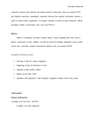 Gamingthe System 28
connection between class material and another material in discussion, they are awarded 25 PP,
and 100pp for each time a meaningful connection between class material and another material is
made in weekly activity assignments. If a student continues to make the same connection without
extending it further each iteration, they won’t earn PP for it.
Initiative
Initiative is displayed each time a student makes a choice regarding their class work or
initiates a discussion in class. Initiative can also be earned by attending designated events outside
of class time. Each time a student demonstrates initiative they are awarded 100 PP.
Examples of Initiative Actions
 Choosing a topic for a major assignment
 Suggesting a topic for discussion in class
 Agreeing to help another student
 Signing up for office hours
 Attending (both physically *and* mentally) designated outside-of-class time events
Achievements
General Achievements
1) Getting Your Feet Wet - 100 EXP
Complete your first assignment
 