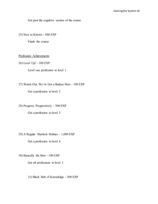 Gamingthe System 32
Get past the cognitive section of the course
25) New to Known - 500 EXP
Finish the course
Profession Achievements
26) Level Up! - 100 EXP
Level one profession to level 1
27) Watch Out, We’ve Got a Badass Here - 100 EXP
Get a profession to level 2
28) Progress, Progressively - 500 EXP
Get a profession to level 3
29) A Regular Sherlock Holmes - 1,000 EXP
Get a profession to level 4
30) Basically the Best - 100 EXP
Get all professions to level 1
31) Black Belt of Knowledge - 500 EXP
 