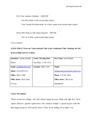 Gamingthe System 34
38) A True American (Scholar) - 1,000 EXP
Get a B or better on the second major project
Note: Awards all achievements for a lower grade on the second major project
39) So Who Wants to Talk About Emerson? - 500 EXP
Get a C or better on the second major project
Course Syllabus
GNED 1300-13: From the Transcendental Club to the Continental Club: Situating the Self
Between High and Low Culture.
Instructor: Jeremy Donald,
MSLS
Course Meeting Time:
Tues/Thurs, 11:20-12:35
Peer Tutor: Evan Barnett
Email: jdonald@trinity.edu
Phone: (210) 999 8176
Office: EHCL 308E
Office hours: Wed, Thurs,
4-5 p.m.
Location: EHCL 209 Email:
thebluemagician.barnett@gmail.com
Phone: 512-431-9285
Office hours: TBA & by
appointment
Course Description:
“Books are the best of things, well used; abused, among the worst. What is the right use?“ We’ll
explore Emerson’s question (quoted from “The American Scholar,” a speech he gave to the Phi
Beta Kappa Society in 1837) and his answer (“They are for nothing but to inspire”) by
 