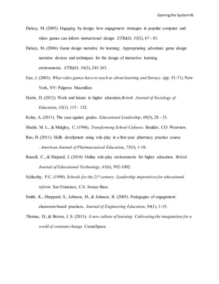 Gamingthe System 45
Dickey, M. (2005). Engaging by design: how engagement strategies in popular computer and
video games can inform instructional design. ETR&D, 53(2), 67 - 83.
Dickey, M. (2006). Game design narrative for learning: Appropriating adventure game design
narrative devices and techniques for the design of interactive learning
environments. ETR&D, 54(3), 245-263.
Gee, J. (2003). What video games have to teach us about learning and literacy. (pp. 51-71). New
York, NY: Palgrave Macmillan.
Harris, D. (2012). Work and leisure in higher education.British Journal of Sociology of
Education, 33(1), 115 - 132.
Kohn, A. (2011). The case against grades. Educational Leadership, 69(3), 28 - 33.
Maehr, M. L., & Midgley, C. (1996). Transforming School Cultures. Boulder, CO: Westview.
Rao, D. (2011). Skills develpment using role-play in a first-year pharmacy practice course
. American Journal of Pharmaceutical Education, 75(5), 1-10.
Russell, C., & Shepard, J. (2010). Online role-play environments for higher education. British
Journal of Educational Technology, 41(6), 992-1002.
Schlecthy, P.C. (1990). Schools for the 21st century: Leadership imperatives for educational
reform. San Francisco, CA: Jossey-Bass.
Smith, K., Sheppard, S., Johnson, D., & Johnson, R. (2005). Pedagogies of engagement:
classroom-based practices. Journal of Engineering Education, 94(1), 1-15.
Thomas, D., & Brown, J. S. (2011). A new culture of learning: Cultivating the imagination for a
world of constant change. CreateSpace.
 
