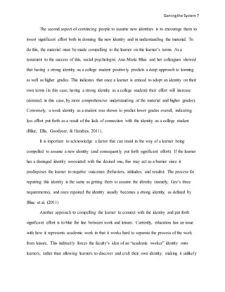 Gamingthe System7
The second aspect of convincing people to assume new identities is to encourage them to
invest significant effort both in donning the new identity and in understanding the material. To
do this, the material must be made compelling to the learner on the learner’s terms. As a
testament to the success of this, social psychologist Ana-Maria Bliuc and her colleagues showed
that having a strong identity as a college student positively predicts a deep approach to learning
as well as higher grades. This indicates that once a learner is enticed to adopt an identity on their
own terms (in this case, having a strong identity as a college student) their effort will increase
(denoted, in this case, by more comprehensive understanding of the material and higher grades).
Conversely, a weak identity as a student was shown to predict lower grades overall, indicating
less effort put forth as a result of the lack of connection with the identity as a college student
(Bliuc, Ellis, Goodyear, & Hendres, 2011).
It is important to acknowledge a factor that can stand in the way of a learner being
compelled to assume a new identity (and consequently put forth significant effort). If the learner
has a damaged identity associated with the desired one, this may act as a barrier since it
predisposes the learner to negative outcomes (behaviors, attitudes, and results). The process for
repairing this identity is the same as getting them to assume the identity (namely, Gee’s three
requirements), and once repaired the identity usually becomes a strong identity, as defined by
Bliuc et al. (2011)
Another approach to compelling the learner to connect with the identity and put forth
significant effort is to blur the line between work and leisure. Currently, education has an issue
with how it represents academic work in that it works hard to separate the process of the work
from leisure. This indirectly forces the faculty’s idea of an “academic worker” identity onto
learners, rather than allowing learners to discover and craft their own identity, making it unlikely
 