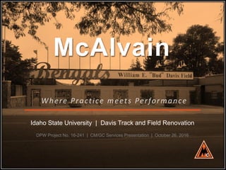 McAlvain
Where Practice meets Performance
Idaho State University | Davis Track and Field Renovation
DPW Project No. 16-241 | CM/GC Services Presentation | October 26, 2016
 