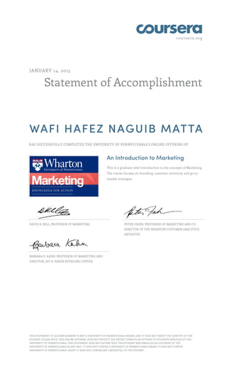 coursera.org
Statement of Accomplishment
JANUARY 14, 2015
WAFI HAFEZ NAGUIB MATTA
HAS SUCCESSFULLY COMPLETED THE UNIVERSITY OF PENNSYLVANIA'S ONLINE OFFERING OF
An Introduction to Marketing
This is a graduate level introduction to the concepts of Marketing.
The course focuses on branding, customer centricity and go-to-
market strategies.
DAVID R. BELL, PROFESSOR OF MARKETING PETER FADER, PROFESSOR OF MARKETING AND CO-
DIRECTOR OF THE WHARTON CUSTOMER ANALYTICS
INITIATIVE
BARBARA E. KAHN, PROFESSOR OF MARKETING AND
DIRECTOR, JAY H. BAKER RETAILING CENTER
THIS STATEMENT OF ACCOMPLISHMENT IS NOT A UNIVERSITY OF PENNSYLVANIA DEGREE; AND IT DOES NOT VERIFY THE IDENTITY OF THE
STUDENT; PLEASE NOTE: THIS ONLINE OFFERING DOES NOT REFLECT THE ENTIRE CURRICULUM OFFERED TO STUDENTS ENROLLED AT THE
UNIVERSITY OF PENNSYLVANIA. THIS STATEMENT DOES NOT AFFIRM THAT THIS STUDENT WAS ENROLLED AS A STUDENT AT THE
UNIVERSITY OF PENNSYLVANIA IN ANY WAY. IT DOES NOT CONFER A UNIVERSITY OF PENNSYLVANIA GRADE; IT DOES NOT CONFER
UNIVERSITY OF PENNSYLVANIA CREDIT; IT DOES NOT CONFER ANY CREDENTIAL TO THE STUDENT.
 