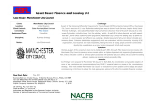 Asset Based Finance and Leasing Ltd
Business Address: Crystal House, 72 Central Avenue, Pinner, Middx, HA5 5BP
Tel: 020 8866 0961 Mob 07739 329538 www.abfl-ltd.co.uk
Registered Office: Munro House, Portsmouth Road, Cobham, Surrey, KT11 1PP
English Company Registered No: 6464914 E & OE
UK VAT Reg. No: 925 0047 52
DUNS Number: 21-103-5379
Authorised and Regulated by the Financial Conduct Authority
Member of National Association of Commercial Finance Brokers
Case Study: Manchester City Council
Client: Manchester City Council
Location: United Kingdom
Client Contact: Elaine Morrison/Adam Farricker
Consultant: Mike Deacon
Assignment Type: Consulting
Discipline: Business Strategy
Sector: Local Government
Challenge:
As part of the Delivering Differently Programme for Young People (DDYP) led by the Cabinet Office, Manchester
City Council was one of 11 Local Authorities seeking new ways to deliver Youth Services, despite facing future
financial challenges. Since 2011 Manchester City Council has outsourced most of its youth services to a wide
range of providers, including many from the voluntary sector. As part of its future planning, and with support
from the Cabinet Office under the DDYP programme, Manchester City Council was seeking ways to deliver its
services in a more targeted and efficient way, seeking a detailed appraisal of all current delivery models and
reviewing these. Extensive stakeholder engagement work was undertaken with the community including VCSE
organisations, local business and most importantly, taking the views of young people and their communities
directly into consideration as a core, central component for all youth services.
Solution:
Working as part of the consortium team led by Geldards LLP, ABFL (through Mike Deacon) worked closely with
Manchester City Council to develop various models within an Options Appraisal with supporting Implementation
Plan, and to articulate a series of service options scenarios with potential solutions taking into account the existing
delivery models and provider cohorts across the City.
Results:
Our findings were proposed to Manchester City Council in April 2015, for consideration and possible adoption of
some of our conclusions and recommendations from 2016/17 onwards linked to a review of the commissioning
strategy. This work enabled Manchester City Council to evaluate the current position and to realign and adjust
commissioning in the future to adopt the most appropriate options to fit within the available financial envelope.
Case Study Date: May 2015
 