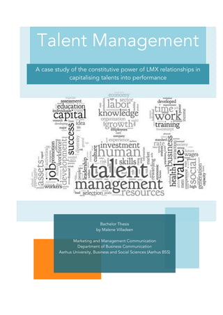 !
Talent Management
A case study of the constitutive power of LMX relationships in
capitalising talents into performance
Bachelor Thesis
by Malene Villadsen
Marketing and Management Communication
Department of Business Communication
Aarhus University, Business and Social Sciences (Aarhus BSS)
 