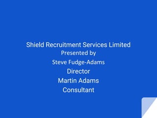 Shield Recruitment Services Limited
Presented by
Steve Fudge-Adams
Director
Martin Adams
Consultant
 