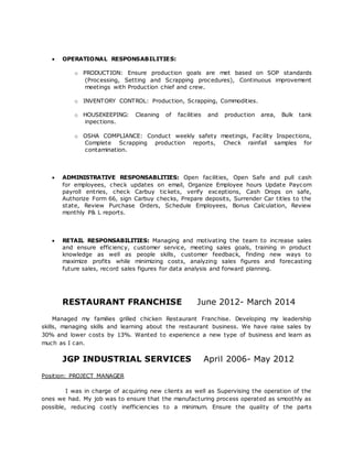  OPERATIONAL RESPONSABILITIES:
o PRODUCTION: Ensure production goals are met based on SOP standards
(Processing, Setting and Scrapping procedures), Continuous improvement
meetings with Production chief and crew.
o INVENTORY CONTROL: Production, Scrapping, Commodities.
o HOUSEKEEPING: Cleaning of facilities and production area, Bulk tank
inpections.
o OSHA COMPLIANCE: Conduct weekly safety meetings, Facility Inspections,
Complete Scrapping production reports, Check rainfall samples for
contamination.
 ADMINISTRATIVE RESPONSABLITIES: Open facilities, Open Safe and pull cash
for employees, check updates on email, Organize Employee hours Update Paycom
payroll entries, check Carbuy tickets, verify exceptions, Cash Drops on safe,
Authorize Form 66, sign Carbuy checks, Prepare deposits, Surrender Car titles to the
state, Review Purchase Orders, Schedule Employees, Bonus Calculation, Review
monthly P& L reports.
 RETAIL RESPONSABILITIES: Managing and motivating the team to increase sales
and ensure efficiency, customer service, meeting sales goals, training in product
knowledge as well as people skills, customer feedback, finding new ways to
maximize profits while minimizing costs, analyzing sales figures and forecasting
future sales, record sales figures for data analysis and forward planning.
RESTAURANT FRANCHISE June 2012- March 2014
Managed my families grilled chicken Restaurant Franchise. Developing my leadership
skills, managing skills and learning about the restaurant business. We have raise sales by
30% and lower costs by 13%. Wanted to experience a new type of business and learn as
much as I can.
JGP INDUSTRIAL SERVICES April 2006- May 2012
Position: PROJECT MANAGER
I was in charge of acquiring new clients as well as Supervising the operation of the
ones we had. My job was to ensure that the manufacturing process operated as smoothly as
possible, reducing costly inefficiencies to a minimum. Ensure the quality of the parts
 