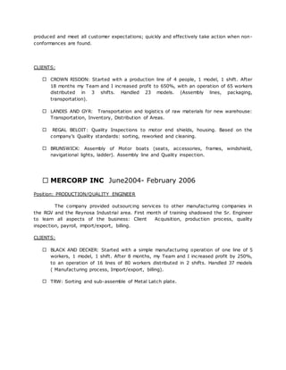 produced and meet all customer expectations; quickly and effectively take action when non-
conformances are found.
CLIENTS:
CROWN RISDON: Started with a production line of 4 people, 1 model, 1 shift. After
18 months my Team and I increased profit to 650%, with an operation of 65 workers
distributed in 3 shifts. Handled 23 models. (Assembly lines, packaging,
transportation).
LANDIS AND GYR: Transportation and logistics of raw materials for new warehouse:
Transportation, Inventory, Distribution of Areas.
REGAL BELOIT: Quality Inspections to motor end shields, housing. Based on the
company’s Quality standards: sorting, reworked and cleaning.
BRUNSWICK: Assembly of Motor boats (seats, accessories, frames, windshield,
navigational lights, ladder). Assembly line and Quality inspection.
MERCORP INC June2004- February 2006
Position: PRODUCTION/QUALITY ENGINEER
The company provided outsourcing services to other manufacturing companies in
the RGV and the Reynosa Industrial area. First month of training shadowed the Sr. Engineer
to learn all aspects of the business: Client Acquisition, production process, quality
inspection, payroll, import/export, billing.
CLIENTS:
BLACK AND DECKER: Started with a simple manufacturing operation of one line of 5
workers, 1 model, 1 shift. After 8 months, my Team and I increased profit by 250%,
to an operation of 16 lines of 80 workers distributed in 2 shifts. Handled 37 models
( Manufacturing process, Import/export, billing).
TRW: Sorting and sub-assemble of Metal Latch plate.
 
