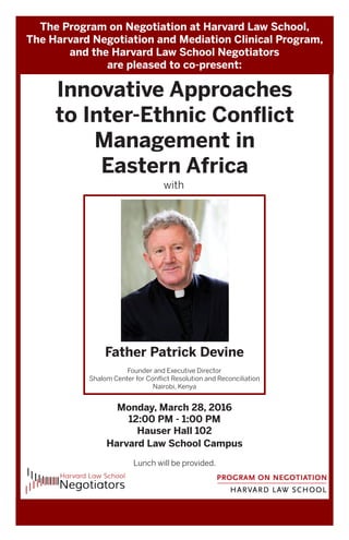 The Program on Negotiation at Harvard Law School,
The Harvard Negotiation and Mediation Clinical Program,
and the Harvard Law School Negotiators
are pleased to co-present:
Innovative Approaches
to Inter-Ethnic Conflict
Management in
Eastern Africa
with
Monday, March 28, 2016
12:00 PM - 1:00 PM
Hauser Hall 102
Harvard Law School Campus
Lunch will be provided.
Father Patrick Devine
Founder and Executive Director
Shalom Center for Conflict Resolution and Reconciliation
Nairobi, Kenya
 