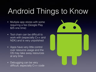 Android Things to Know
• Multiple app stores with some
requiring a fee (Google Play
$25 one time)
• Tool chain can be difﬁcult to
work with (especially C++ and
NDK) and is very unpolished
• Apps have very little control
over resource usage and the
OS may take away resources
at any time
• Debugging can be very
difﬁcult, especially C++ code
 