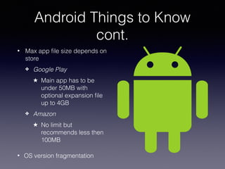 Android Things to Know
cont.
• Max app ﬁle size depends on
store
✤ Google Play
★ Main app has to be
under 50MB with
optional expansion ﬁle
up to 4GB
✤ Amazon
★ No limit but
recommends less then
100MB
• OS version fragmentation
 