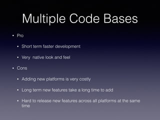 Multiple Code Bases
• Pro
• Short term faster development
• Very native look and feel
• Cons
• Adding new platforms is very costly
• Long term new features take a long time to add
• Hard to release new features across all platforms at the same
time
 