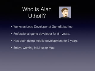 Who is Alan
Uthoff?
• Works as Lead Developer at GameSalad Inc.
• Professional game developer for 8+ years.
• Has been doing mobile development for 3 years.
• Enjoys working in Linux or Mac
 