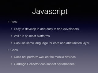 Javascript
• Pros:
• Easy to develop in and easy to ﬁnd developers
• Will run on most platforms
• Can use same language for core and abstraction layer
• Cons
• Does not perform well on the mobile devices
• Garbage Collector can impact performance
 