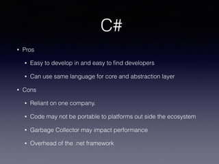 C#
• Pros
• Easy to develop in and easy to ﬁnd developers
• Can use same language for core and abstraction layer
• Cons
• Reliant on one company.
• Code may not be portable to platforms out side the ecosystem
• Garbage Collector may impact performance
• Overhead of the .net framework
 