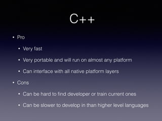 C++
• Pro
• Very fast
• Very portable and will run on almost any platform
• Can interface with all native platform layers
• Cons
• Can be hard to ﬁnd developer or train current ones
• Can be slower to develop in than higher level languages
 