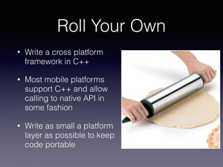 Roll Your Own
• Write a cross platform
framework in C++
• Most mobile platforms
support C++ and allow
calling to native API in
some fashion
• Write as small a platform
layer as possible to keep
code portable
 