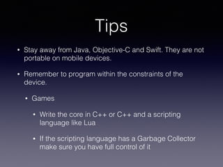 Tips
• Stay away from Java, Objective-C and Swift. They are not
portable on mobile devices.
• Remember to program within the constraints of the
device.
• Games
• Write the core in C++ or C++ and a scripting
language like Lua
• If the scripting language has a Garbage Collector
make sure you have full control of it
 