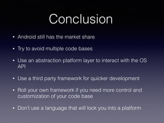 Conclusion
• Android still has the market share
• Try to avoid multiple code bases
• Use an abstraction platform layer to interact with the OS
API
• Use a third party framework for quicker development
• Roll your own framework if you need more control and
customization of your code base
• Don’t use a language that will lock you into a platform
 