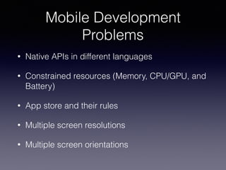 Mobile Development
Problems
• Native APIs in different languages
• Constrained resources (Memory, CPU/GPU, and
Battery)
• App store and their rules
• Multiple screen resolutions
• Multiple screen orientations
 
