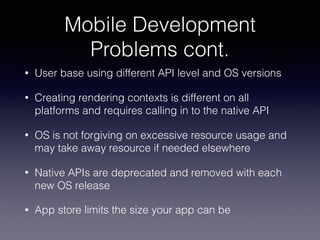 Mobile Development
Problems cont.
• User base using different API level and OS versions
• Creating rendering contexts is different on all
platforms and requires calling in to the native API
• OS is not forgiving on excessive resource usage and
may take away resource if needed elsewhere
• Native APIs are deprecated and removed with each
new OS release
• App store limits the size your app can be
 