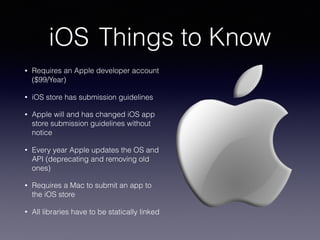 iOS Things to Know
• Requires an Apple developer account
($99/Year)
• iOS store has submission guidelines
• Apple will and has changed iOS app
store submission guidelines without
notice
• Every year Apple updates the OS and
API (deprecating and removing old
ones)
• Requires a Mac to submit an app to
the iOS store
• All libraries have to be statically linked
 
